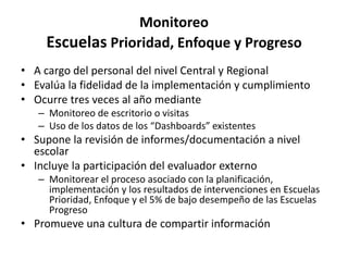 Monitoreo
Escuelas Prioridad, Enfoque y Progreso
• A cargo del personal del nivel Central y Regional
• Evalúa la fidelidad de la implementación y cumplimiento
• Ocurre tres veces al año mediante
– Monitoreo de escritorio o visitas
– Uso de los datos de los “Dashboards” existentes
• Supone la revisión de informes/documentación a nivel
escolar
• Incluye la participación del evaluador externo
– Monitorear el proceso asociado con la planificación,
implementación y los resultados de intervenciones en Escuelas
Prioridad, Enfoque y el 5% de bajo desempeño de las Escuelas
Progreso
• Promueve una cultura de compartir información
 