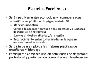 Escuelas Excelencia
• Serán públicamente reconocidas y recompensadas
– Notificación pública en la página web del DE
– Atención mediática
– Cartas a los padres honrando a los maestros y directores
de escuelas de excelencia
– Eventos al nivel del distrito y/o la región
– Reconocimiento en las comunidades en las que se
encuentran estas escuelas
• Servirán de ejemplo de las mejores prácticas de
enseñanza y liderazgo
• Participarán como recurso en actividades de desarrollo
profesional y participación comunitaria en la educación
 