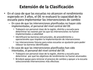 Extensión de la Clasificación
• En el caso de que las escuelas no alcancen el rendimiento
esperado en 3 años, el DE re-evaluará la capacidad de la
escuela para implementar las intervenciones de cambio
– En caso de que las intervenciones planificadas no hayan sido
implementadas, el personal del nivel central del DE
• Trabajará con personal clave de la región, distrito y escuela para
determinar las razones por las que las intervenciones no fueron
implementadas a cabalidad
• Identificará las barreras estructurales, de procedimiento u
operacionales que impiden la implementación de intervenciones
• Las intervenciones futuras para estas escuelas se ajustarán para poder
rebasar las barreras identificadas
– En caso de que las intervenciones planificadas han sido
intentadas, el personal del nivel central del DE
• Trabajará con personal clave de la región, distrito y escuela para
determinar por qué los objetivos de rendimiento no fueron alcanzados
• Brindará apoyo para reiniciar el proceso de cambio y apoyar a la escuela
seleccionando intervenciones más efectivas
 
