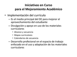 Iniciativas en Curso
para el Mejoramiento Académico
• Implementación del currículo
– Es el medio principal del DE para mejorar el
aprovechamiento del estudiante
– Divulgación y apoyo en uso de los materiales
curriculares
• Alcance y secuencia
• Mapas curriculares
• Calendarios de secuencia
– Desarrollo profesional en el espacio de trabajo
enfocado en el uso y adaptación de los materiales
curriculares
 