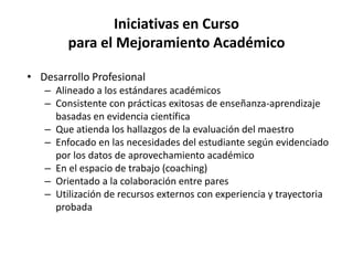 Iniciativas en Curso
para el Mejoramiento Académico
• Desarrollo Profesional
– Alineado a los estándares académicos
– Consistente con prácticas exitosas de enseñanza-aprendizaje
basadas en evidencia científica
– Que atienda los hallazgos de la evaluación del maestro
– Enfocado en las necesidades del estudiante según evidenciado
por los datos de aprovechamiento académico
– En el espacio de trabajo (coaching)
– Orientado a la colaboración entre pares
– Utilización de recursos externos con experiencia y trayectoria
probada
 