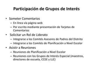 Participación de Grupos de Interés
• Someter Comentarios
– En línea vía página web
– Por escrito mediante presentación de Tarjetas de
Comentarios
• Solicitar un Rol de Liderato
– Integrarse a los Comités Asesores de Padres del Distrito
– Integrarse a los Comités de Planificación a Nivel Escolar
• Asistir a Reuniones
– Reuniones de Planificación a Nivel Escolar
– Reuniones con los Grupos de Interés Especial (maestros,
directores de escuela, CCEE y LLE)
 