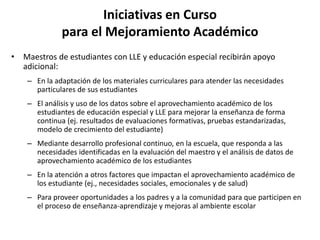 Iniciativas en Curso
para el Mejoramiento Académico
• Maestros de estudiantes con LLE y educación especial recibirán apoyo
adicional:
– En la adaptación de los materiales curriculares para atender las necesidades
particulares de sus estudiantes
– El análisis y uso de los datos sobre el aprovechamiento académico de los
estudiantes de educación especial y LLE para mejorar la enseñanza de forma
continua (ej. resultados de evaluaciones formativas, pruebas estandarizadas,
modelo de crecimiento del estudiante)
– Mediante desarrollo profesional continuo, en la escuela, que responda a las
necesidades identificadas en la evaluación del maestro y el análisis de datos de
aprovechamiento académico de los estudiantes
– En la atención a otros factores que impactan el aprovechamiento académico de
los estudiante (ej., necesidades sociales, emocionales y de salud)
– Para proveer oportunidades a los padres y a la comunidad para que participen en
el proceso de enseñanza-aprendizaje y mejoras al ambiente escolar
 