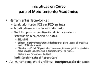 Iniciativas en Curso
para el Mejoramiento Académico
• Herramientas Tecnológicas
– La plataforma del PCE y el PCO en línea
– Estudio de necesidades estandarizado
– Plantillas para la planificación de intervenciones
– Sistemas de recolección de datos
• SIE, MIPE
• School Improvement Grant «dashboard» para seguir el progreso
en los 13 indicadores.
• “Dashboard” del DE para el acceso a resúmenes gráficos de datos
claves sobre las escuelas, estudiantes y el personal.
• Sistema de Datos Longitudinal
– Perfil Escolar (School Report Card)
• Adiestramiento en el análisis e interpretación de datos
 