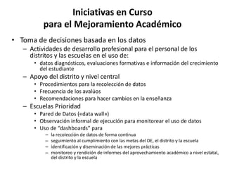 Iniciativas en Curso
para el Mejoramiento Académico
• Toma de decisiones basada en los datos
– Actividades de desarrollo profesional para el personal de los
distritos y las escuelas en el uso de:
• datos diagnósticos, evaluaciones formativas e información del crecimiento
del estudiante
– Apoyo del distrito y nivel central
• Procedimientos para la recolección de datos
• Frecuencia de los avalúos
• Recomendaciones para hacer cambios en la enseñanza
– Escuelas Prioridad
• Pared de Datos («data wall»)
• Observación informal de ejecución para monitorear el uso de datos
• Uso de “dashboards” para
– la recolección de datos de forma continua
– seguimiento al cumplimiento con las metas del DE, el distrito y la escuela
– identificación y diseminación de las mejores prácticas
– monitoreo y rendición de informes del aprovechamiento académico a nivel estatal,
del distrito y la escuela
 