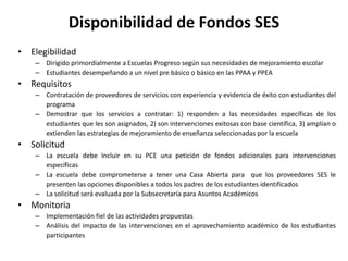 Disponibilidad de Fondos SES
• Elegibilidad
– Dirigido primordialmente a Escuelas Progreso según sus necesidades de mejoramiento escolar
– Estudiantes desempeñando a un nivel pre básico o básico en las PPAA y PPEA
• Requisitos
– Contratación de proveedores de servicios con experiencia y evidencia de éxito con estudiantes del
programa
– Demostrar que los servicios a contratar: 1) responden a las necesidades específicas de los
estudiantes que les son asignados, 2) son intervenciones exitosas con base científica, 3) amplían o
extienden las estrategias de mejoramiento de enseñanza seleccionadas por la escuela
• Solicitud
– La escuela debe Incluir en su PCE una petición de fondos adicionales para intervenciones
específicas
– La escuela debe comprometerse a tener una Casa Abierta para que los proveedores SES le
presenten las opciones disponibles a todos los padres de los estudiantes identificados
– La solicitud será evaluada por la Subsecretaría para Asuntos Académicos
• Monitoria
– Implementación fiel de las actividades propuestas
– Análisis del impacto de las intervenciones en el aprovechamiento académico de los estudiantes
participantes
 