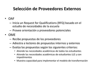 Selección de Proveedores Externos
• OAF
– Inicia un Request for Qualifications (RFQ) basado en el
estudio de necesidades de la escuela
– Provee orientación a proveedores potenciales
• OME
– Recibe propuestas de los proveedores
– Adiestra a lectores de propuestas internos y externos
– Evalúa las propuestas según los siguientes criterios:
• Atiende las necesidades académicas de todos los estudiantes
• Atiende las necesidades académicas de estudiantes LLE y con
impedimentos
• Muestra capacidad para implementar el modelo de transformación
 