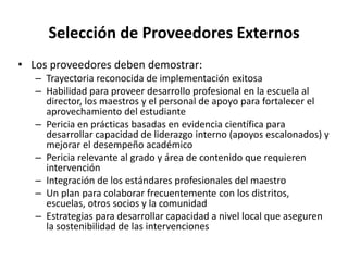 Selección de Proveedores Externos
• Los proveedores deben demostrar:
– Trayectoria reconocida de implementación exitosa
– Habilidad para proveer desarrollo profesional en la escuela al
director, los maestros y el personal de apoyo para fortalecer el
aprovechamiento del estudiante
– Pericia en prácticas basadas en evidencia científica para
desarrollar capacidad de liderazgo interno (apoyos escalonados) y
mejorar el desempeño académico
– Pericia relevante al grado y área de contenido que requieren
intervención
– Integración de los estándares profesionales del maestro
– Un plan para colaborar frecuentemente con los distritos,
escuelas, otros socios y la comunidad
– Estrategias para desarrollar capacidad a nivel local que aseguren
la sostenibilidad de las intervenciones
 