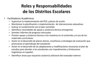 Roles y Responsabilidades
de los Distritos Escolares
• Facilitadores Académicos
– Supervisar la implementación del PCE y planes de acción
– Monitorear la planificación e implementación de intervenciones educativas
– Evaluar el cumplimiento con el plan sometido
– Identificar necesidades de apoyo y asistencia técnica emergentes
– Someter informes de progreso mensuales
– Proveer apoyo y asistencia técnica a los maestros en el contenido y el uso de los
materiales curriculares
– Asistir en el desarrollo de planes diarios, enseñanza y estrategias de evaluación que
promuevan el aprendizaje del estudiante
– Asistir en el desarrollo de las adaptaciones y modificaciones necesarias al plan de
estudios para atender a los estudiantes con impedimentos y limitaciones
lingüísticas en español.
– Identificar áreas que requieran asistencia adicional del evaluador externo
 