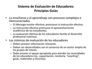 Sistema de Evaluación de Educadores:
Principios Guías
• La enseñanza y el aprendizaje son procesos complejos e
interconectados
– El liderazgo escolar efectivo, promueve la instrucción efectiva.
– La instrucción efectiva promueve el aprovechamiento
académico de los estudiantes.
– La evaluación efectiva de los educadores facilita el desarrollo
profesional continuo.
• Los sistemas de evaluación de los educadores
– Deben proveer información relevante.
– Deben ser desarrollados con el consenso de un sector amplio de
los grupos de interés.
– Debe proveer el apoyo apropiado para atender las necesidades
de los educadores (ej., capacitación, mentoría, “coaching”,
guías, materiales y recursos).
 