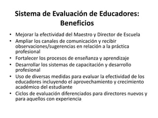 Sistema de Evaluación de Educadores:
Beneficios
• Mejorar la efectividad del Maestro y Director de Escuela
• Ampliar los canales de comunicación y recibir
observaciones/sugerencias en relación a la práctica
profesional
• Fortalecer los procesos de enseñanza y aprendizaje
• Desarrollar los sistemas de capacitación y desarrollo
profesional
• Uso de diversas medidas para evaluar la efectividad de los
educadores incluyendo el aprovechamiento y crecimiento
académico del estudiante
• Ciclos de evaluación diferenciados para directores nuevos y
para aquellos con experiencia
 