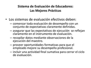 Sistema de Evaluación de Educadores:
Las Mejores Prácticas
• Los sistemas de evaluación efectivos deben:
– comenzar toda evaluación de desempeño con un
conjunto de expectativas claramente definidas.
– asegurar que las expectativas de ejecución se reflejan
claramente en el instrumento de evaluación.
– recopilar datos mediante observaciones de la
ejecución del maestro.
– proveer oportunidades formativas para que el
empleado mejore su desempeño profesional.
– incluir una actividad final sumativa para cerrar el ciclo
de evaluación.
 