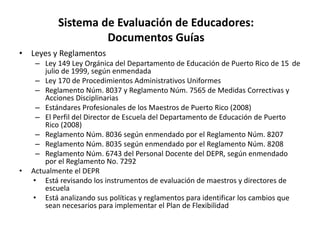 Sistema de Evaluación de Educadores:
Documentos Guías
• Leyes y Reglamentos
– Ley 149 Ley Orgánica del Departamento de Educación de Puerto Rico de 15 de
julio de 1999, según enmendada
– Ley 170 de Procedimientos Administrativos Uniformes
– Reglamento Núm. 8037 y Reglamento Núm. 7565 de Medidas Correctivas y
Acciones Disciplinarias
– Estándares Profesionales de los Maestros de Puerto Rico (2008)
– El Perfil del Director de Escuela del Departamento de Educación de Puerto
Rico (2008)
– Reglamento Núm. 8036 según enmendado por el Reglamento Núm. 8207
– Reglamento Núm. 8035 según enmendado por el Reglamento Núm. 8208
– Reglamento Núm. 6743 del Personal Docente del DEPR, según enmendado
por el Reglamento No. 7292
• Actualmente el DEPR
• Está revisando los instrumentos de evaluación de maestros y directores de
escuela
• Está analizando sus políticas y reglamentos para identificar los cambios que
sean necesarios para implementar el Plan de Flexibilidad
 