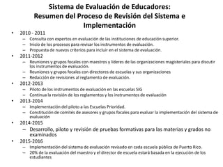 Sistema de Evaluación de Educadores:
Resumen del Proceso de Revisión del Sistema e
Implementación
• 2010 - 2011
– Consulta con expertos en evaluación de las instituciones de educación superior.
– Inicio de los procesos para revisar los instrumentos de evaluación.
– Propuesta de nuevos criterios para incluir en el sistema de evaluación.
• 2011-2012
– Reuniones y grupos focales con maestros y líderes de las organizaciones magisteriales para discutir
los instrumentos de evaluación.
– Reuniones y grupos focales con directores de escuelas y sus organizaciones
– Redacción de revisiones al reglamento de evaluación.
• 2012-2013
– Piloto de los instrumentos de evaluación en las escuelas SIG
– Continua la revisión de los reglamentos y los instrumentos de evaluación
• 2013-2014
– Implementación del piloto a las Escuelas Prioridad.
– Constitución de comités de asesores y grupos focales para evaluar la implementación del sistema de
evaluación
• 2014-2015
– Desarrollo, piloto y revisión de pruebas formativas para las materias y grados no
examinados
• 2015-2016
– Implementación del sistema de evaluación revisado en cada escuela pública de Puerto Rico.
– 20% de la evaluación del maestro y el director de escuela estará basada en la ejecución de los
estudiantes
 