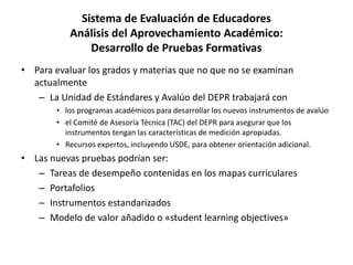 Sistema de Evaluación de Educadores
Análisis del Aprovechamiento Académico:
Desarrollo de Pruebas Formativas
• Para evaluar los grados y materias que no que no se examinan
actualmente
– La Unidad de Estándares y Avalúo del DEPR trabajará con
• los programas académicos para desarrollar los nuevos instrumentos de avalúo
• el Comité de Asesoría Técnica (TAC) del DEPR para asegurar que los
instrumentos tengan las características de medición apropiadas.
• Recursos expertos, incluyendo USDE, para obtener orientación adicional.
• Las nuevas pruebas podrían ser:
– Tareas de desempeño contenidas en los mapas curriculares
– Portafolios
– Instrumentos estandarizados
– Modelo de valor añadido o «student learning objectives»
 