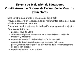 Sistema de Evaluación de Educadores
Comité Asesor del Sistema de Evaluación de Maestros
y Directores
• Será constituido durante el año escolar 2013-2014
• Proveerá asesoría en la revisión de los reglamentos aplicables, guías
e instrumentos de evaluación
• Constatará que los sistemas de evaluación sean apropiados y justos
• Estará constituido por:
– personal clave del DEPR
– académicos expertos reconocidos en el área de la evaluación de
maestros y directores
– representantes del Consejo de Educación de Puerto Rico
– representantes de organizaciones de maestros y directores
– padres, madres y encargados de estudiantes de la corriente regular y
de educación especial
– representantes del sector privado
 
