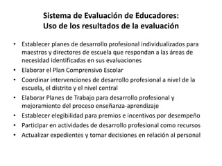 Sistema de Evaluación de Educadores:
Uso de los resultados de la evaluación
• Establecer planes de desarrollo profesional individualizados para
maestros y directores de escuela que respondan a las áreas de
necesidad identificadas en sus evaluaciones
• Elaborar el Plan Comprensivo Escolar
• Coordinar intervenciones de desarrollo profesional a nivel de la
escuela, el distrito y el nivel central
• Elaborar Planes de Trabajo para desarrollo profesional y
mejoramiento del proceso enseñanza-aprendizaje
• Establecer elegibilidad para premios e incentivos por desempeño
• Participar en actividades de desarrollo profesional como recursos
• Actualizar expedientes y tomar decisiones en relación al personal
 