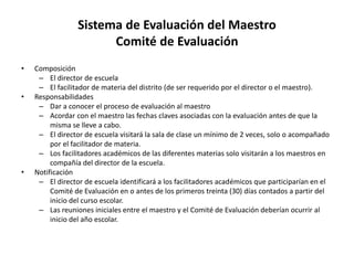Sistema de Evaluación del Maestro
Comité de Evaluación
• Composición
– El director de escuela
– El facilitador de materia del distrito (de ser requerido por el director o el maestro).
• Responsabilidades
– Dar a conocer el proceso de evaluación al maestro
– Acordar con el maestro las fechas claves asociadas con la evaluación antes de que la
misma se lleve a cabo.
– El director de escuela visitará la sala de clase un mínimo de 2 veces, solo o acompañado
por el facilitador de materia.
– Los facilitadores académicos de las diferentes materias solo visitarán a los maestros en
compañía del director de la escuela.
• Notificación
– El director de escuela identificará a los facilitadores académicos que participarían en el
Comité de Evaluación en o antes de los primeros treinta (30) días contados a partir del
inicio del curso escolar.
– Las reuniones iniciales entre el maestro y el Comité de Evaluación deberían ocurrir al
inicio del año escolar.
 