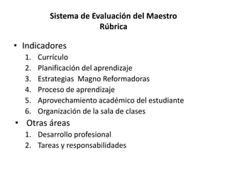 Sistema de Evaluación del Maestro
Rúbrica
• Indicadores
1. Currículo
2. Planificación del aprendizaje
3. Estrategias Magno Reformadoras
4. Proceso de aprendizaje
5. Aprovechamiento académico del estudiante
6. Organización de la sala de clases
• Otras áreas
1. Desarrollo profesional
2. Tareas y responsabilidades
 