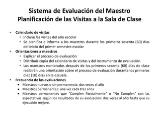 Sistema de Evaluación del Maestro
Planificación de las Visitas a la Sala de Clase
• Calendario de visitas
• Incluye las visitas del año escolar
• Se planifica e informa a los maestros durante los primeros sesenta (60) días
del inicio del primer semestre escolar
• Orientaciones a maestros
• Explicar el proceso de evaluación
• Distribuir copia del calendario de visitas y del instrumento de evaluación.
• Los maestros nombrados después de los primeros sesenta (60) días de clase
recibirán una orientación sobre el proceso de evaluación durante los primeros
diez (10) días en la escuela.
• Frecuencia de las evaluaciones
 Maestros nuevos o sin permanencia: dos veces al año
 Maestros permanentes: una vez cada tres años
 Maestros permanentes que “Cumplen Parcialmente” o “No Cumplen” con las
expectativas según los resultados de su evaluación: dos veces al año hasta que su
ejecución mejore.
 