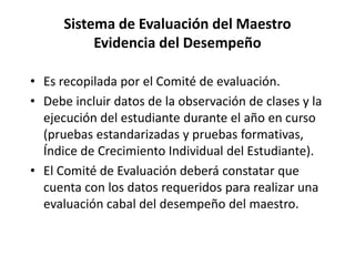 Sistema de Evaluación del Maestro
Evidencia del Desempeño
• Es recopilada por el Comité de evaluación.
• Debe incluir datos de la observación de clases y la
ejecución del estudiante durante el año en curso
(pruebas estandarizadas y pruebas formativas,
Índice de Crecimiento Individual del Estudiante).
• El Comité de Evaluación deberá constatar que
cuenta con los datos requeridos para realizar una
evaluación cabal del desempeño del maestro.
 