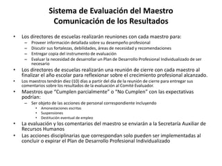 Sistema de Evaluación del Maestro
Comunicación de los Resultados
• Los directores de escuelas realizarán reuniones con cada maestro para:
– Proveer información detallada sobre su desempeño profesional
– Discutir sus fortalezas, debilidades, áreas de necesidad y recomendaciones
– Entregar copia del instrumento de evaluación
– Evaluar la necesidad de desarrollar un Plan de Desarrollo Profesional Individualizado de ser
necesario
• Los directores de escuelas realizarán una reunión de cierre con cada maestro al
finalizar el año escolar para reflexionar sobre el crecimiento profesional alcanzado.
• Los maestros tendrán diez (10) días a partir del día de la reunión de cierre para entregar sus
comentarios sobre los resultados de la evaluación al Comité Evaluador.
• Maestros que “Cumplen parcialmente” o “No Cumplen” con las expectativas
podrían:
– Ser objeto de las acciones de personal correspondiente incluyendo
• Amonestaciones escritas
• Suspensiones
• Destitución eventual de empleo
• La evaluación y los comentarios del maestro se enviarán a la Secretaría Auxiliar de
Recursos Humanos
• Las acciones disciplinarias que correspondan solo pueden ser implementadas al
concluir o expirar el Plan de Desarrollo Profesional Individualizado
 