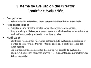 Sistema de Evaluación del Director
Comité de Evaluación
• Composición
– máximo de tres miembros, todos serán Superintendentes de escuela
• Responsabilidades
– Orientar a cada director escolar sobre el proceso de evaluación.
– Asegurar de que el director escolar conozca las fechas claves asociadas a su
evaluación antes de que la misma se lleve a cabo.
• Notificación
– Identificar y asignar los miembros del Comité de Evaluación necesarios en
o antes de los primeros treinta (30) días contados a partir del inicio del
curso escolar.
– Las reuniones iniciales entre los directores y el Comité de Evaluación
ocurrirán durante los primeros sesenta (60) días contados a partir del inicio
del curso escolar.
 