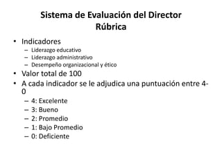 Sistema de Evaluación del Director
Rúbrica
• Indicadores
– Liderazgo educativo
– Liderazgo administrativo
– Desempeño organizacional y ético
• Valor total de 100
• A cada indicador se le adjudica una puntuación entre 4-
0
– 4: Excelente
– 3: Bueno
– 2: Promedio
– 1: Bajo Promedio
– 0: Deficiente
 