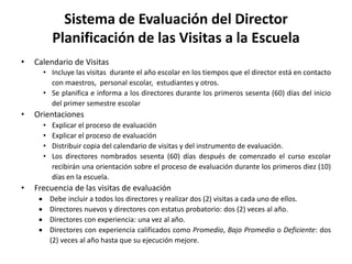 Sistema de Evaluación del Director
Planificación de las Visitas a la Escuela
• Calendario de Visitas
• Incluye las visitas durante el año escolar en los tiempos que el director está en contacto
con maestros, personal escolar, estudiantes y otros.
• Se planifica e informa a los directores durante los primeros sesenta (60) días del inicio
del primer semestre escolar
• Orientaciones
• Explicar el proceso de evaluación
• Explicar el proceso de evaluación
• Distribuir copia del calendario de visitas y del instrumento de evaluación.
• Los directores nombrados sesenta (60) días después de comenzado el curso escolar
recibirán una orientación sobre el proceso de evaluación durante los primeros diez (10)
días en la escuela.
• Frecuencia de las visitas de evaluación
 Debe incluir a todos los directores y realizar dos (2) visitas a cada uno de ellos.
 Directores nuevos y directores con estatus probatorio: dos (2) veces al año.
 Directores con experiencia: una vez al año.
 Directores con experiencia calificados como Promedio, Bajo Promedio o Deficiente: dos
(2) veces al año hasta que su ejecución mejore.
 