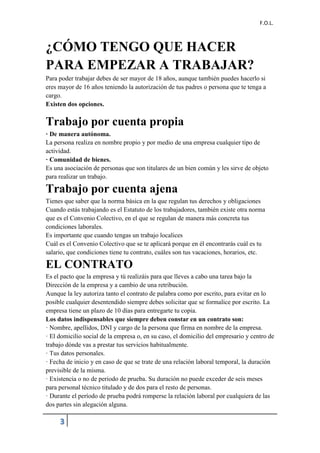 F.O.L.
3
¿CÓMO TENGO QUE HACER
PARA EMPEZAR A TRABAJAR?
Para poder trabajar debes de ser mayor de 18 años, aunque también puedes hacerlo si
eres mayor de 16 años teniendo la autorización de tus padres o persona que te tenga a
cargo.
Existen dos opciones.
Trabajo por cuenta propia
· De manera autónoma.
La persona realiza en nombre propio y por medio de una empresa cualquier tipo de
actividad.
· Comunidad de bienes.
Es una asociación de personas que son titulares de un bien común y les sirve de objeto
para realizar un trabajo.
Trabajo por cuenta ajena
Tienes que saber que la norma básica en la que regulan tus derechos y obligaciones
Cuando estás trabajando es el Estatuto de los trabajadores, también existe otra norma
que es el Convenio Colectivo, en el que se regulan de manera más concreta tus
condiciones laborales.
Es importante que cuando tengas un trabajo localices
Cuál es el Convenio Colectivo que se te aplicará porque en él encontrarás cuál es tu
salario, que condiciones tiene tu contrato, cuáles son tus vacaciones, horarios, etc.
EL CONTRATO
Es el pacto que la empresa y tú realizáis para que lleves a cabo una tarea bajo la
Dirección de la empresa y a cambio de una retribución.
Aunque la ley autoriza tanto el contrato de palabra como por escrito, para evitar en lo
posible cualquier desentendido siempre debes solicitar que se formalice por escrito. La
empresa tiene un plazo de 10 días para entregarte tu copia.
Los datos indispensables que siempre deben constar en un contrato son:
· Nombre, apellidos, DNI y cargo de la persona que firma en nombre de la empresa.
· El domicilio social de la empresa o, en su caso, el domicilio del empresario y centro de
trabajo dónde vas a prestar tus servicios habitualmente.
· Tus datos personales.
· Fecha de inicio y en caso de que se trate de una relación laboral temporal, la duración
previsible de la misma.
· Existencia o no de periodo de prueba. Su duración no puede exceder de seis meses
para personal técnico titulado y de dos para el resto de personas.
· Durante el período de prueba podrá romperse la relación laboral por cualquiera de las
dos partes sin alegación alguna.
 
