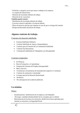 F.O.L.
4
· Profesión o categoría con la que entras a trabajar en la empresa.
· La cuantía del salario bruto.
· Duración de la jornada ordinaria de trabajo.
· Duración de las vacaciones.
También puede constar:
· Distribución de la jornada ordinaria de trabajo.
· Convenio colectivo aplicable a la relación laboral.
· Plazos de preaviso que hay que respetar en caso de que se extinga del contrato.
· Riesgos profesionales del puesto de trabajo.
Algunos contrato de trabajo.
Contratos de duración indefinida:
 Contrato Indefinido Ordinario
 Contrato Indefinido de Apoyo a Emprendedores
 Contrato para el Fomento de La Contratación Indefinida
 Contrato Fijo Discontinuo
 Contratación Indefinida de Trabajadores con Discapacidad.
Contratos temporales:
 En Prácticas
 Para la Formación y el Aprendizaje
 Temporal de Fomento del Empleo (discapacidad)
 Obra y Servicio
 Eventual por circunstancias de la producción (superior a 4 semanas)
 Contrato de sustitución o interinidad
 A tiempo parcial de Duración Determinada
 De Relevo
 Por anticipación de la edad de jubilación.
La nómina.
Partes:
- Encabezamiento: identificación de la empresa y del trabajador
- Devengos: cantidad cobrada (detalle de los conceptos que se cobran)
- Determinación de las bases de cotización: detalle de las bases aplicadas para
calcular tu cotización a la Seguridad Social
 