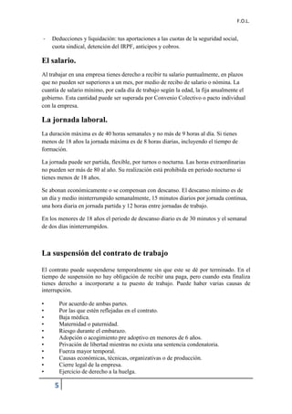F.O.L.
5
- Deducciones y liquidación: tus aportaciones a las cuotas de la seguridad social,
cuota sindical, detención del IRPF, anticipos y cobros.
El salario.
Al trabajar en una empresa tienes derecho a recibir tu salario puntualmente, en plazos
que no pueden ser superiores a un mes, por medio de recibo de salario o nómina. La
cuantía de salario mínimo, por cada día de trabajo según la edad, la fija anualmente el
gobierno. Esta cantidad puede ser superada por Convenio Colectivo o pacto individual
con la empresa.
La jornada laboral.
La duración máxima es de 40 horas semanales y no más de 9 horas al día. Si tienes
menos de 18 años la jornada máxima es de 8 horas diarias, incluyendo el tiempo de
formación.
La jornada puede ser partida, flexible, por turnos o nocturna. Las horas extraordinarias
no pueden ser más de 80 al año. Su realización está prohibida en periodo nocturno si
tienes menos de 18 años.
Se abonan económicamente o se compensan con descanso. El descanso mínimo es de
un día y medio ininterrumpido semanalmente, 15 minutos diarios por jornada continua,
una hora diaria en jornada partida y 12 horas entre jornadas de trabajo.
En los menores de 18 años el periodo de descanso diario es de 30 minutos y el semanal
de dos días ininterrumpidos.
La suspensión del contrato de trabajo
El contrato puede suspenderse temporalmente sin que este se dé por terminado. En el
tiempo de suspensión no hay obligación de recibir una paga, pero cuando esta finaliza
tienes derecho a incorporarte a tu puesto de trabajo. Puede haber varias causas de
interrupción.
• Por acuerdo de ambas partes.
• Por las que estén reflejadas en el contrato.
• Baja médica.
• Maternidad o paternidad.
• Riesgo durante el embarazo.
• Adopción o acogimiento pre adoptivo en menores de 6 años.
• Privación de libertad mientras no exista una sentencia condenatoria.
• Fuerza mayor temporal.
• Causas económicas, técnicas, organizativas o de producción.
• Cierre legal de la empresa.
• Ejercicio de derecho a la huelga.
 