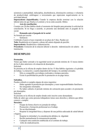 F.O.L.
7
asistencia o puntualidad, indisciplina, desobediencia, disminución continua o voluntaria
de productividad, embriaguez o toxicomanía que repercutan negativamente en la
actividad laboral.
Improcedente (injustificado). Cuando la empresa decide terminar con la relación
laboral antes de que finalice el contrato y tú no estás acuerdo. Debes:
• Acto de conciliación:
Cuentas con 20 días hábiles desde el momento del despido para presentar la solicitud de
conciliación. Si no llega a acuerdo, se presenta una demanda ante el juzgado de lo
social.
• Demanda ante el juzgado de lo social:
Se formula por escrito
• Sentencia:
Celebrado el juicio el juez responde en un plazo de 5 días. Pueden ser:
Nulo: Readmisión en el puesto y abono del salario dejando de percibir.
Improcedente: Readmisión o indemnización.
Procedente: Extinción de la relación laboral si derecho indemnización sin salario de
tramitación.
DESEMPLEO
Prestación.
Tienes que haber cotizado a la seguridad social un periodo mínimo de 12 meses dentro
de los 6 años anteriores a la situación de desempleo.
Solicitud.
Se presenta en la oficina de empleo dentro de los 15 días hábiles siguientes a la pérdida
de trabajo. La duración y cuantía dependerá del tiempo y la cantidad cotizados.
• Sólo es compatible con trabajos realizados a tiempos parciales.
• Existe la posibilidad de percibir la prestación en un pago único.
Subsidios.
Pueden cobrarlo si cumples alguno de estos requisitos:
• Haber agotado la prestación por desempleo y tener responsabilidades familiares.
• Ser emigrantes retornados.
• No haber cubierto el periodo mínimo de cotización para acceder a la prestación
por desempleo.
Solicitud
Se presenta en la oficina de empleo donde estés inscrito como demandante.
Debe de saber que como persona trabajadores tienes unos derechos y deberes que debes
conocer y cumplir:
Derechos:
• Ocupar de forma efectiva tu jornada de trabajo.
• Promoción y formación profesional en el trabajo.
• No ser discriminado.
• Respetar la integridad física y disponer de una política adecuada de salud laboral
e higiene.
• Respetar tu intimidad y la consideración debida a tu dignidad.
• Recibir puntualmente la remuneración pactada.
• Cualquier otra condición establecida en el contrato de trabajo.
• Libre de sindicalización.
 