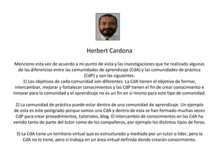 Herbert Cardona
 Menciono esta vez de acuerdo a mi punto de vista y las investigaciones que he realizado algunas
   de las diferencias entre las comunidades de aprendizaje (CdA) y las comunidades de práctica
                                     (CdP) y son las siguientes:
     1) Los objetivos de cada comunidad son diferentes. La CdA tienen el objetivo de formar,
 intercambiar, mejorar y fortalecer conocimientos y las CdP tienen el fin de crear conocimiento e
innovar para la comunidad y el aprendizaje no es un fin en sí mismo para este tipo de comunidad.

 2) La comunidad de práctica puede estar dentro de una comunidad de aprendizaje. Un ejemplo
de esta es este postgrado porque somos una CdA y dentro de esta se han formado muchas veces
 CdP para crear procedimientos, tutoriales, blog. El intercambio de conocimientos en las CdA ha
venido tanto de parte del tutor como de los compañeros, por ejemplo los distintos tipos de foros.

 3) La CdA tiene un territorio virtual que es estructurado y mediado por un tutor o lider, pero la
     CdA no lo tiene, pero si trabaja en un área virtual definida donde crearán conocimiento.
 
