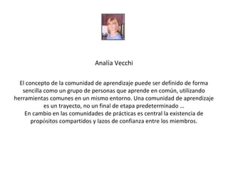 Analía Vecchi

  El concepto de la comunidad de aprendizaje puede ser definido de forma
   sencilla como un grupo de personas que aprende en común, utilizando
herramientas comunes en un mismo entorno. Una comunidad de aprendizaje
            es un trayecto, no un final de etapa predeterminado …
    En cambio en las comunidades de prácticas es central la existencia de
       propósitos compartidos y lazos de confianza entre los miembros.
 
