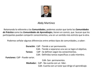 Abdy Martínez

 Retomando lo referente a las Comunidades, podemos acotar que tanto las Comunidades 
de Práctica como las Comunidades de Aprendizajes, tienen en común, que buscan que los
participantes puedan compartir conocimientos, una en un sentido más estricto que la otra.

    Podemos señalar algunas diferencias entre ambos tipos de comunidades, a saber:

                      Duración: CdP - Tiende a ser permanente.
                                 CdA - Tiende a separarse una vez se logre el objetivo.
                      Tareas:    CdP - Se definen según los conocimientos.
                                 CdA - Definidas tareas específicas a cada miembro.
  Funciones: CdP - Puede variar.
                                       CdA- Son permanentes.
                      Mediador: CdP - No cuenta con un líder.
                                   CdA- Cuenta con un tutor que dirige el aprendizaje.
 