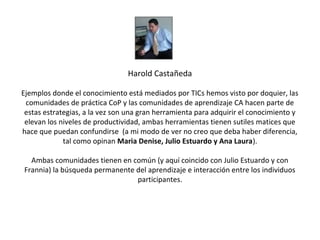 Harold Castañeda

Ejemplos donde el conocimiento está mediados por TICs hemos visto por doquier, las
 comunidades de práctica CoP y las comunidades de aprendizaje CA hacen parte de
 estas estrategias, a la vez son una gran herramienta para adquirir el conocimiento y
 elevan los niveles de productividad, ambas herramientas tienen sutiles matices que
hace que puedan confundirse (a mi modo de ver no creo que deba haber diferencia,
             tal como opinan Maria Denise, Julio Estuardo y Ana Laura).

  Ambas comunidades tienen en común (y aquí coincido con Julio Estuardo y con
Frannia) la búsqueda permanente del aprendizaje e interacción entre los individuos
                                participantes.
 