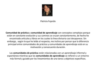 Patricia Fajardo



Comunidad de práctica y comunidad de aprendizaje son conceptos complejos porque
 están en constante evolución y sus caminos se cruzan constantemente, de hecho he
   encontrado artículos y libros en los cuales la línea divisoria casi desaparece. Sin
 embargo, según lo que he leído al respecto, me inclino por pensar que la diferencia
  principal entre comunidades de práctica y comunidades de aprendizaje está en su
                        motivación y consecuente duración.

   Las comunidades de práctica están relacionadas con un aprendizaje informal y
 espontáneo mientras que las comunidades de aprendizaje se refieren a un entorno
   más formal y guiado por los lineamientos de una tarea u objetivos específicos.
 