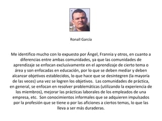Ronall García


 Me identifico mucho con lo expuesto por Ángel, Frannia y otros, en cuanto a
      diferencias entre ambas comunidades, ya que las comunidades de
  aprendizaje se enfocan exclusivamente en el aprendizaje de cierto tema o
   área y son enfocadas en educación, por lo que se deben mediar y deben
 alcanzar objetivos establecidos, lo que hace que se desintegren (la mayoría
 de las veces) una vez se logren los objetivos. Las comunidades de práctica,
en general, se enfocan en resolver problemáticas (utilizando la experiencia de
   los miembros), mejorar las prácticas laborales de los empleados de una
 empresa, etc. Son conocimientos informales que se adquieren impulsados
  por la profesión que se tiene o por las aficiones a ciertos temas, lo que las
                           lleva a ser más duraderas.
 