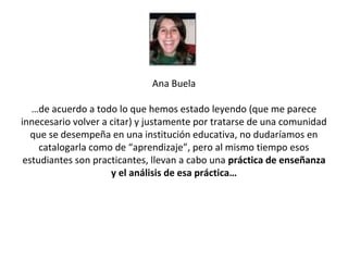 Ana Buela

   …de acuerdo a todo lo que hemos estado leyendo (que me parece
innecesario volver a citar) y justamente por tratarse de una comunidad
   que se desempeña en una institución educativa, no dudaríamos en
     catalogarla como de “aprendizaje”, pero al mismo tiempo esos
 estudiantes son practicantes, llevan a cabo una práctica de enseñanza
                     y el análisis de esa práctica…
 