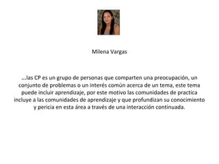 Milena Vargas



  …las CP es un grupo de personas que comparten una preocupación, un
  conjunto de problemas o un interés común acerca de un tema, este tema
   puede incluir aprendizaje, por este motivo las comunidades de practica
incluye a las comunidades de aprendizaje y que profundizan su conocimiento
        y pericia en esta área a través de una interacción continuada.
 