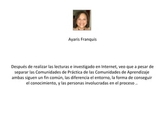 Ayaris Franquis




Después de realizar las lecturas e investigado en Internet, veo que a pesar de
 separar las Comunidades de Práctica de las Comunidades de Aprendizaje
ambas siguen un fin común, las diferencia el entorno, la forma de conseguir
       el conocimiento, y las personas involucradas en el proceso ..
 