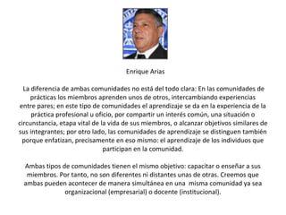 Enrique Arias

  La diferencia de ambas comunidades no está del todo clara: En las comunidades de
     prácticas los miembros aprenden unos de otros, intercambiando experiencias
 entre pares; en este tipo de comunidades el aprendizaje se da en la experiencia de la
     práctica profesional u oficio, por compartir un interés común, una situación o
circunstancia, etapa vital de la vida de sus miembros, o alcanzar objetivos similares de
sus integrantes; por otro lado, las comunidades de aprendizaje se distinguen también
  porque enfatizan, precisamente en eso mismo: el aprendizaje de los individuos que
                               participan en la comunidad.

 Ambas tipos de comunidades tienen el mismo objetivo: capacitar o enseñar a sus
  miembros. Por tanto, no son diferentes ni distantes unas de otras. Creemos que
 ambas pueden acontecer de manera simultánea en una misma comunidad ya sea
              organizacional (empresarial) o docente (institucional).
 