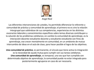 Angel Real

   Las diferentes intervenciones de ustedes, ha permitido diferenciar lo referente a
 comunidad de práctica y comunidad de aprendizaje; el primero no es sino la relación
     intergrupal que valiéndose de sus competencias, experiencias en los distintos
 escenarios laborales y conocimientos específicos sobre temas diversos contribuyen a
la solución de los problemas cotidianos; en cambio la comunidad de aprendizaje, es la
     interacción docente-estudiante-docente y estudiante-estudiante con fines de
    aprendizaje, ese crecer mentalmente en comunidad, en un ambiente de mutuo
 intercambio de ideas en el aula de clase, para hacer posible el logro de los objetivos.

Una comunidad de práctica, es permanente, el vínculo que tiene activa la integración
      es la necesidad de ayuda mutua para cumplir con sus tareas cotidianas.
    Una comunidad de aprendizaje, es temporal, una vez que han cumplido con
 determinado objetivo de aprendizaje, la comunidad puede no estar integrada para
                posteriormente agruparse en caso de ser necesario.
 