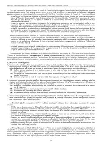En ce qui concerne les langues vivantes, le travail du Conseil de la Coopération Culturelle du Conseil de l’Europe, structuré
depuis sa fondation autour d’une série de projets à moyen terme, a fondé sa cohérence et sa continuité sur l’adhésion à trois prin-
cipes énoncés dans le préambule de la Recommandation R (82) 18 du Comité des Ministres du Conseil de l’Europe considérant
– « que le riche patrimoine que représente la diversité linguistique et culturelle en Europe constitue une ressource commune pré-
cieuse qu’il convient de sauvegarder et de développer et que des efforts considérables s’imposent dans le domaine de l’éduca-
tion afin que cette diversité, au lieu d’être un obstacle à la communication, devienne une source d’enrichissement et de
compréhension réciproques »
– « que c’est seulement par une meilleure connaissance des langues vivantes européennes que l’on parviendra à faciliter la com-
munication et les échanges entre Européens de langue maternelle différente et, partant, à favoriser la mobilité, la compréhension
réciproque et la coopération en Europe et à éliminer les préjugés et la discrimination »
– « que les États membres, en adoptant ou en développant une politique nationale dans le domaine de l’enseignement et de l’ap-
prentissage des langues vivantes, pourraient parvenir à une plus grande concertation au niveau européen grâce à des disposi-
tions ayant pour objet une coopération suivie entre eux et une coordination constante de leurs politiques. »
Afin de mettre en œuvre ces principes, le Comité des Ministres demande aux gouvernements des États membres de
– « Promouvoir la coopération à l’échelon national et international des institutions gouvernementales et non gouvernementales se
consacrant à la mise au point des méthodes d’enseignement et d’évaluation dans le domaine de l’apprentissage des langues
vivantes et à la production et à l’utilisation de matériel, y compris les institutions engagées dans la production et l’utilisation de
matériel multimédia. » (F14)
– « Faire le nécessaire pour achever la mise en place d’un système européen efficace d’échange d’informations englobant tous les
aspects de l’apprentissage et de l’enseignement des langues vivantes et de la recherche dans ce domaine et faisant pleinement
usage de la technologie avancée de l’information. » (F17)
En conséquence, les activités du Conseil de la Coopération Culturelle, son Comité de l’Éducation et sa Section Langues
Vivantes se sont focalisées sur l’encouragement, le soutien et la coordination des efforts des États membres et des organisa-
tions non gouvernementales pour améliorer l’apprentissage des langues en accord avec ces principes fondamentaux et, notam-
ment, la démarche suivie pour mettre en œuvre les mesures générales présentées dans l’annexe à la Recommandation R (82) 18 :
A. Mesures de caractère général
1. Faire en sorte, autant que faire se peut, que toutes les catégories de la population disposent effectivement des moyens d’acquérir
une connaissance des langues des autres États membres (ou d’autres communautés au sein de leur propre pays) et une aptitude à
utiliser lesdites langues telle qu’elle leur permette de satisfaire leurs besoins de communication et plus particulièrement
1.1 – de faire face aux situations de la vie quotidienne dans un autre pays, et d’aider les étrangers séjournant dans leur propre
pays à y faire face
1.2 – d’échanger des informations et des idées avec des jeunes et des adultes parlant une autre langue et de leur communiquer
pensées et sentiments
1.3 – de mieux comprendre le mode de vie et la mentalité d’autres peuples et leur patrimoine culturel.
2. Promouvoir, encourager et appuyer les efforts des enseignants et apprenants qui, à tous les niveaux, tendent à appliquer, selon leur
situation, les principes de la mise au point de systèmes d’apprentissage des langues (tels qu’ils sont progressivement définis dans le
cadre du programme « Langues Vivantes » du Conseil de l’Europe)
2.1 – en fondant l’enseignement et l’apprentissage des langues sur les besoins, les motivations, les caractéristiques et les ressour-
ces de l’apprenant
2.2 – en définissant, avec un maximum de précision, des objectifs valables et réalistes
2.3 – en élaborant des méthodes et des matériels appropriés
2.4 – en mettant au point des modalités et des instruments permettant l’évaluation des programmes d’apprentissage.
3. Promouvoir des programmes de recherche et de développement visant à introduire, à tous les niveaux de l’enseignement, les métho-
des et matériels les mieux adaptés pour permettre à des apprenants de catégories différentes d’acquérir une aptitude à communi-
quer correspondant à leurs besoins particuliers.
Le Préambule à la Recommandation R (98) 6 réaffirme les objectifs politiques de ses actions dans le domaine des langues
vivantes.
– Outiller tous les Européens pour les défis de l’intensification de la mobilité internationale et d’une coopération plus étroite les uns
avec les autres et ceci non seulement en éducation, culture et science mais également pour le commerce et l’industrie
– promouvoir compréhension et tolérance mutuelles, respect des identités et de la diversité culturelle par une communication inter-
nationale plus efficace
– entretenir et développer la richesse et la diversité de la vie culturelle en Europe par une connaissance mutuelle accrue des lan-
gues nationales et régionales, y compris les moins largement enseignées
– répondre aux besoins d’une Europe multilingue et multiculturelle en développant sensiblement la capacité des Européens à com-
muniquer entre eux par-delà les frontières linguistiques et culturelles ; il s’agit là de l’effort de toute une vie qui doit être encou-
ragé, concrètement organisé et financé à tous les niveaux du système éducatif par les organismes compétents
– éviter les dangers qui pourraient provenir de la marginalisation de ceux qui ne possèdent pas les capacités nécessaires pour com-
muniquer dans une Europe interactive.
Le Premier Sommet des Chefs d’État (8-9 octobre 1993) a mis un accent tout particulier sur cet objectif en identifiant la
xénophobie et les réactions ultranationalistes brutales non seulement comme l’obstacle principal de la mobilité et de l’intégra-
tion européennes mais également comme la menace la plus grave à la stabilité européenne et au bon fonctionnement de la démo-
cratie. Le Deuxième Sommet a fait de la préparation à la citoyenneté démocratique un objectif éducatif prioritaire, donnant ainsi
une importance accrue à un autre objectif poursuivi dans des projets récents, à savoir :
UN CADRE EUROPÉEN COMMUN DE RÉFÉRENCE POUR LES LANGUES – APPRENDRE, ENSEIGNER, ÉVALUER
10
 