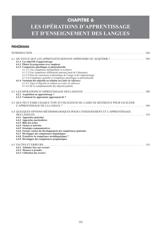 PANORAMA
INTRODUCTION . . . . . . . . . . . . . . . . . . . . . . . . . . . . . . . . . . . . . . . . . . . . . . . . . . . . . . . . . . . . . . . . . . . . . . . . . . . . . . . . . . 104
6.1 QU’EST-CE QUE LES APPRENANTS DOIVENT APPRENDRE OU ACQUÉRIR ? . . . . . . . . . . . . . . . . . . . . . . . . 104
6.1.1 Les objectifs d’apprentissage
6.1.2 Piloter la progression avec souplesse
6.1.3 Compétence plurilingue et pluriculturelle
6.1.3.1 Une compétence déséquilibrée et évolutive
6.1.3.2 Une compétence différenciée pouvant jouer de l’alternance
6.1.3.3 Prise de conscience et dynamique de l’usage et de l’apprentissage
6.1.3.4 Compétence partielle et compétence plurilingue et pluriculturelle
6.1.4 Variation des objectifs en relation au Cadre de référence
6.1.4.1 Types d’objectifs en relation au Cadre de référence
6.1.4.2 De la complémentarité des objectifs partiels
6.2 LES OPÉRATIONS D’APPRENTISSAGE DES LANGUES . . . . . . . . . . . . . . . . . . . . . . . . . . . . . . . . . . . . . . . . . . . . 108
6.2.1 Acquisition ou apprentissage ?
6.2.2 Comment les apprenants apprennent-ils ?
6.3 QUE PEUT FAIRE CHAQUE TYPE D’UTILISATEUR DU CADRE DE RÉFÉRENCE POUR FACILITER
L’APPRENTISSAGE DE LA LANGUE ? . . . . . . . . . . . . . . . . . . . . . . . . . . . . . . . . . . . . . . . . . . . . . . . . . . . . . . . . . . . . 109
6.4 QUELQUES OPTIONS MÉTHODOLOGIQUES POUR L’ENSEIGNEMENT ET L’APPRENTISSAGE
DES LANGUES . . . . . . . . . . . . . . . . . . . . . . . . . . . . . . . . . . . . . . . . . . . . . . . . . . . . . . . . . . . . . . . . . . . . . . . . . . . . . . . . 110
6.4.1 Approches générales
6.4.2 Approches particulières
6.4.3 Rôle des textes
6.4.4 Tâches et activités
6.4.5 Stratégies communicatives
6.4.6 Formes variées du développement des compétences générales
6.4.7 Développer des compétences linguistiques
6.4.8 Transférer la compétence sociolinguistique ?
6.4.9 Développer des compétences pragmatiques
6.5 FAUTES ET ERREURS . . . . . . . . . . . . . . . . . . . . . . . . . . . . . . . . . . . . . . . . . . . . . . . . . . . . . . . . . . . . . . . . . . . . . . . . . . 118
6.5.1 Attitudes face aux erreurs
6.5.2 Mesures à prendre
6.5.3 Utilisation des erreurs
CHAPITRE 6
LES OPÉRATIONS D’APPRENTISSAGE
ET D’ENSEIGNEMENT DES LANGUES
103
 