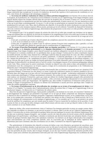 d’une langue étrangère avait surtout pour objectif (même non apparent) un affinement de la connaissance et de la maîtrise de la
langue maternelle (par exemple par le recours à la traduction, au travail des registres et de la précision du vocabulaire en ver-
sion, à des formes de stylistique et de sémantique comparée).
c. En termes de meilleure réalisation de telle(s) ou telle(s) activité(s) langagière(s) (voir Section 4.4) et relever alors de
la réception, de la production, de l’interaction ou de la médiation. Il est des cas où l’apprentissage d’une langue étrangère a pour
objectif déclaré majeur des résultats effectifs dans des activités de réception (lire ou écouter), d’autres où c’est une activité de
médiation (traduction ou interprétariat) qui doit être rendue plus opérationnelle, d’autres encore où c’est une interaction en face
à face qu’on privilégie systématiquement. Là encore, il va de soi que ces polarisations ne sauraient être totales et se faire indé-
pendamment de tout autre visée. Mais, dans la définition des objectifs, il est possible de mettre résolument en avant une dimen-
sion particulière et cette insistance majeure affecte ensuite, pour peu qu’on soit cohérent, l’ensemble du dispositif de formation ;
choix des contenus et des tâches d’apprentissage, détermination des progressions ou des mises en ordre possibles, sélection des
types de textes, etc.
On remarquera que c’est en général à propos de certains des choix de cet ordre (par exemple une insistance sur un appren-
tissage privilégiant dans ses objectifs les activités de réception et de compréhension écrite et/ou orale) que la notion de compé-
tence partielle semble avoir d’abord été introduite et se trouve surtout utilisée. Mais c’est une extension de cet usage qui est ici
proposée
– d’une part, en pointant que d’autres objectifs partiels de compétence peuvent être caractérisés (comme il est indiqué en
a. ou b. ou d.) en relation au Cadre de référence
– d’autre part, en rappelant que ce même Cadre de référence permet d’inscrire toute compétence dite « partielle » à l’inté-
rieur d’un ensemble plus général de capacités pour la communication et l’apprentissage.
d. En termes d’insertion fonctionnelle optimale dans un domaine particulier (voir Section 4.1.1) et relever alors du
domaine public, ou du domaine professionnel ou du domaine éducationnel ou du domaine personnel. Il est des cas où
l’apprentissage d’une langue étrangère a pour objectif essentiel une meilleure adéquation à un poste de travail ou à un contexte
de formation ou à certaines conditions de vie quotidienne dans un pays étranger. Comme pour les autres constituants majeurs
du modèle présenté, de telles visées donnent lieu à affichages explicites dans des propositions de cours, des offres et demandes
de formation, des outils publiés. C’est là qu’on a pu parler, notamment, « d’objectifs spécifiques », de « cours de spécialités »,
de « langues des professions », de « préparation au séjour à l’étranger », « d’accueil linguistique de travailleurs migrants ». Ce
qui ne veut pas dire que la prise en compte de besoins particuliers d’un public déterminé ayant à accommoder sa compétence
plurilingue et pluriculturelle à un domaine précis d’activité sociale s’accompagne toujours d’un traitement pédagogique adéquat
à cette visée. Mais, comme pour les autres constituants, formuler un objectif sous cette entrée et dans cette perspective devrait
normalement avoir des conséquences sur d’autres aspects et étapes de la construction de programmes et de l’élaboration de
démarches pour l’enseignement/apprentissage.
Il est à relever que cette forme d’objectif d’insertion fonctionnelle dans un domaine correspond aussi aux situations d’en-
seignement bilingue, d’immersion (au sens donné à ce terme à partir des expériences menées en contexte canadien) et de sco-
larisation dans une langue qui n’est pas celle de l’environnement familial (par exemple : scolarisation entièrement en français
dans certains pays plurilingues d’Afrique anciennement colonisés). De ce point de vue, et sans paradoxe à l’intérieur de la pré-
sente analyse, ces situations d’immersion, quels que soient par ailleurs les résultats linguistiques auxquels elles permettent de
parvenir, visent le développement de compétences partielles : celles convenant au domaine éducationnel et à la construction de
savoirs disciplinaires autres que linguistiques. On rappellera que, dans nombre d’expériences d’immersion totale précoce au
Canada, la langue d’enseignement (le français) ne donnait lieu initialement à aucune provision spécifique dans l’emploi du
temps des enfants anglophones concernés.
e. En termes d’enrichissement ou de diversification des stratégies ou en termes d’accomplissement de tâches (voir
Section 4.5 et Chapitre 7) et toucher alors l’opérationalisation même des actions liées à l’usage ou à l’apprentissage d’une ou
de plusieurs langues, à la découverte ou à l’expérience de cultures autres.
Dans bien des parcours d’apprentissage, il peut paraître souhaitable, à un moment ou à un autre, de concentrer l’attention sur
le développement des stratégies qui permettent d’accomplir tel ou tel type de tâches comportant une dimension langagière.
L’objectif est alors d’améliorer les stratégies auxquelles l’apprenant a habituellement recours, en les complexifiant, en les éten-
dant, en les rendant plus conscientes, en facilitant leur transfert à des tâches où elles n’étaient pas d’abord activées. Qu’il s’a-
gisse de stratégies de communication ou de stratégies d’apprentissage, si l’on considère qu’il y a là ce qui permet à un acteur
social de mobiliser les compétences qui sont siennes pour les mettre à l’œuvre et peut-être les renforcer ou les accroître, il vaut
la peine de faire en sorte que de telles stratégies soient effectivement cultivées aussi en tant qu’objectif, même si elles ne sau-
raient constituer en soi une finalité ultime.
Quant aux tâches, elles seront normalement visées à l’intérieur d’un domaine particulier et prises en compte comme objec-
tifs à atteindre en relation à ce domaine, ce qui renvoie au point d. ci-dessus. Mais il est des cas où l’objectif d’apprentissage se
réduit à l’exécution plus ou moins stéréotypée de quelques tâches pouvant impliquer le recours à des éléments linguistiques limi-
tés dans une ou plusieurs langues étrangères : par exemple, souvent cité, dans des postes de travail comme celui de standardiste
téléphonique où la performance « plurilingue » attendue se ramènerait, par décision locale dans une entreprise donnée, à la pro-
duction de quelques formules figées liées à des opérations routinières. Ces derniers cas de figure relèvent plus d’un comporte-
ment semi-automatisé que d’une compétence partielle, mais on conviendra que la réalisation de tâches répétitives bien
déterminées peut aussi constituer, dans des circonstances de cet ordre, l’essentiel d’un objectif d’apprentissage.
Plus généralement, la formulation des objectifs en termes de tâches a une vertu illustrative qui permet de concrétiser, pour
l’apprenant même, les résultats attendus et qui peut jouer ainsi un rôle pour la motivation fonctionnelle à courte échéance, dans
la durée d’un apprentissage. Si on s’en tient là encore à un exemple élémentaire, dire à des enfants que l’activité qu’on leur pro-
pose leur permettra de jouer ensuite, dans la langue étrangère, au jeu des Sept Familles (objectif de réalisation possible d’une
« tâche ») peut aussi constituer une présentation motivante pour une visée d’apprentissage linguistique du vocabulaire de dési-
CHAPITRE 6 : LES OPÉRATIONS D’APPRENTISSAGE ET D’ENSEIGNEMENT DES LANGUES
107
 