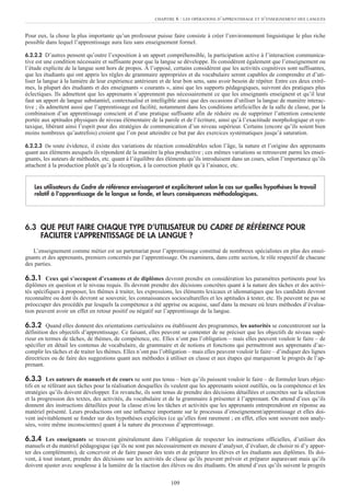 Pour eux, la chose la plus importante qu’un professeur puisse faire consiste à créer l’environnement linguistique le plus riche
possible dans lequel l’apprentissage aura lieu sans enseignement formel.
6.2.2.2 D’autres pensent qu’outre l’exposition à un apport compréhensible, la participation active à l’interaction communica-
tive est une condition nécessaire et suffisante pour que la langue se développe. Ils considèrent également que l’enseignement ou
l’étude explicite de la langue sont hors de propos. À l’opposé, certains considèrent que les activités cognitives sont suffisantes,
que les étudiants qui ont appris les règles de grammaire appropriées et du vocabulaire seront capables de comprendre et d’uti-
liser la langue à la lumière de leur expérience antérieure et de leur bon sens, sans avoir besoin de répéter. Entre ces deux extrê-
mes, la plupart des étudiants et des enseignants « courants », ainsi que les supports pédagogiques, suivront des pratiques plus
éclectiques. Ils admettent que les apprenants n’apprennent pas nécessairement ce que les enseignants enseignent et qu’il leur
faut un apport de langue substantiel, contextualisé et intelligible ainsi que des occasions d’utiliser la langue de manière interac-
tive ; ils admettent aussi que l’apprentissage est facilité, notamment dans les conditions artificielles de la salle de classe, par la
combinaison d’un apprentissage conscient et d’une pratique suffisante afin de réduire ou de supprimer l’attention consciente
portée aux aptitudes physiques de niveau élémentaire de la parole et de l’écriture, ainsi qu’à l’exactitude morphologique et syn-
taxique, libérant ainsi l’esprit pour des stratégies de communication d’un niveau supérieur. Certains (encore qu’ils soient bien
moins nombreux qu’autrefois) croient que l’on peut atteindre ce but par des exercices systématiques jusqu’à saturation.
6.2.2.3 De toute évidence, il existe des variations de réaction considérables selon l’âge, la nature et l’origine des apprenants
quant aux éléments auxquels ils répondent de la manière la plus productive ; ces mêmes variations se retrouvent parmi les ensei-
gnants, les auteurs de méthodes, etc. quant à l’équilibre des éléments qu’ils introduisent dans un cours, selon l’importance qu’ils
attachent à la production plutôt qu’à la réception, à la correction plutôt qu’à l’aisance, etc.
6.3 QUE PEUT FAIRE CHAQUE TYPE D’UTILISATEUR DU CADRE DE RÉFÉRENCE POUR
FACILITER L’APPRENTISSAGE DE LA LANGUE ?
L’enseignement comme métier est un partenariat pour l’apprentissage constitué de nombreux spécialistes en plus des ensei-
gnants et des apprenants, premiers concernés par l’apprentissage. On examinera, dans cette section, le rôle respectif de chacune
des parties.
6.3.1 Ceux qui s’occupent d’examens et de diplômes devront prendre en considération les paramètres pertinents pour les
diplômes en question et le niveau requis. Ils devront prendre des décisions concrètes quant à la nature des tâches et des activi-
tés spécifiques à proposer, les thèmes à traiter, les expressions, les éléments lexicaux et idiomatiques que les candidats devront
reconnaître ou dont ils devront se souvenir, les connaissances socioculturelles et les aptitudes à tester, etc. Ils peuvent ne pas se
préoccuper des procédés par lesquels la compétence a été apprise ou acquise, sauf dans la mesure où leurs méthodes d’évalua-
tion peuvent avoir un effet en retour positif ou négatif sur l’apprentissage de la langue.
6.3.2 Quand elles donnent des orientations curriculaires ou établissent des programmes, les autorités se concentreront sur la
définition des objectifs d’apprentissage. Ce faisant, elles peuvent se contenter de ne préciser que les objectifs de niveau supé-
rieur en termes de tâches, de thèmes, de compétence, etc. Elles n’ont pas l’obligation – mais elles peuvent vouloir le faire – de
spécifier en détail les contenus de vocabulaire, de grammaire et de notions et fonctions qui permettront aux apprenants d’ac-
complir les tâches et de traiter les thèmes. Elles n’ont pas l’obligation – mais elles peuvent vouloir le faire – d’indiquer des lignes
directrices ou de faire des suggestions quant aux méthodes à utiliser en classe et aux étapes qui marqueront le progrès de l’ap-
prenant.
6.3.3 Les auteurs de manuels et de cours ne sont pas tenus – bien qu’ils puissent vouloir le faire – de formuler leurs objec-
tifs en se référant aux tâches pour la réalisation desquelles ils veulent que les apprenants soient outillés, ou la compétence et les
stratégies qu’ils doivent développer. En revanche, ils sont tenus de prendre des décisions détaillées et concrètes sur la sélection
et la progression des textes, des activités, du vocabulaire et de la grammaire à présenter à l’apprenant. On attend d’eux qu’ils
donnent des instructions détaillées pour la classe et/ou les tâches et activités que les apprenants entreprendront en réponse au
matériel présenté. Leurs productions ont une influence importante sur le processus d’enseignement/apprentissage et elles doi-
vent inévitablement se fonder sur des hypothèses explicites (ce qu’elles font rarement ; en effet, elles sont souvent non analy-
sées, voire même inconscientes) quant à la nature du processus d’apprentissage.
6.3.4 Les enseignants se trouvent généralement dans l’obligation de respecter les instructions officielles, d’utiliser des
manuels et du matériel pédagogique (qu’ils ne sont pas nécessairement en mesure d’analyser, d’évaluer, de choisir ni d’y appor-
ter des compléments), de concevoir et de faire passer des tests et de préparer les élèves et les étudiants aux diplômes. Ils doi-
vent, à tout instant, prendre des décisions sur les activités de classe qu’ils peuvent prévoir et préparer auparavant mais qu’ils
doivent ajuster avec souplesse à la lumière de la réaction des élèves ou des étudiants. On attend d’eux qu’ils suivent le progrès
Les utilisateurs du Cadre de référence envisageront et expliciteront selon le cas sur quelles hypothèses le travail
relatif à l’apprentissage de la langue se fonde, et leurs conséquences méthodologiques.
CHAPITRE 6 : LES OPÉRATIONS D’APPRENTISSAGE ET D’ENSEIGNEMENT DES LANGUES
109
 