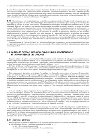de leurs élèves ou étudiants et trouvent des moyens d’identifier, d’analyser et de surmonter leurs difficultés d’apprentissage,
ainsi que de développer leurs capacités individuelles à apprendre. Il leur faut comprendre les processus d’apprentissage dans
toute leur complexité, encore que cette compréhension puisse s’avérer être un résultat de l’expérience plutôt que le produit clai-
rement formulé d’une réflexion théorique, ce qui constitue leur contribution dans le partenariat sur l’apprentissage qui doit s’é-
tablir entre chercheurs en éducation et formateurs d’enseignants.
6.3.5 Bien entendu, ce sont les apprenants qui sont, en fin de compte, concernés par l’acquisition de la langue et le proces-
sus d’apprentissage. Ce sont eux qui doivent développer des compétences et des stratégies (pour autant qu’ils ne l’aient pas fait
auparavant) et exécuter les tâches, les activités et les opérations nécessaires pour participer efficacement à des actes de com-
munication. Toutefois, peu nombreux sont ceux qui apprennent avec anticipation (de manière proactive) en prenant des initiati-
ves pour planifier, structurer et exécuter leurs propres opérations d’apprentissage. La plupart apprennent de manière réactive en
suivant les instructions et en réalisant les activités que leur proposent enseignants et manuels. Néanmoins, lorsque l’enseigne-
ment proprement dit s’arrête, l’apprentissage qui suit doit se faire en autonomie. L’apprentissage autonome peut être encouragé
si l’on considère « qu’apprendre à apprendre » fait partie intégrante de l’apprentissage langagier, de telle sorte que les appre-
nants deviennent de plus en plus conscients de leur manière d’apprendre, des choix qui leur sont offerts et de ceux qui leur
conviennent le mieux. Même dans le cadre d’une institution donnée, on peut les amener peu à peu à faire leurs choix dans le
respect des objectifs, du matériel et des méthodes de travail, à la lumière de leurs propres besoins, motivations, caractéristiques
et ressources.
Nous espérons que le Cadre de référence sera utile non seulement aux enseignants et aux partenaires éducatifs mais aussi
aux apprenants en les aidant à devenir, eux aussi, plus conscients des choix qui leur sont offerts et plus clairs en ce qui concerne
les choix qu’ils font.
6.4 QUELQUES OPTIONS MÉTHODOLOGIQUES POUR L’ENSEIGNEMENT
ET L’APPRENTISSAGE DES LANGUES
Jusqu’ici, le Cadre de référence s’est attaché à l’élaboration d’un modèle d’utilisation de la langue et de son utilisateur aussi
complet que possible, en attirant l’attention, tout au long du parcours, sur la pertinence des différentes composantes du modèle
d’apprentissage, d’enseignement et d’évaluation. On a considéré cette pertinence essentiellement en termes de contenus et d’ob-
jectifs d’apprentissage qui sont brièvement résumés dans les Sections 6.1 et 6.2.
Un Cadre de référence pour l’apprentissage, l’enseignement et l’évaluation des langues doit cependant traiter aussi de métho-
dologie puisque ses utilisateurs voudront sans aucun doute réfléchir à leurs démarches et faire connaître leurs décisions métho-
dologiques dans un cadre général. Le Chapitre 6 entreprend de proposer un cadre de ce type.
Bien évidemment, il faut insister sur le fait que l’on applique à ce chapitre les mêmes critères qu’aux autres. Il faut que l’ap-
proche de la méthodologie d’enseignement et d’apprentissage soit aussi complète que possible et présente, en conséquence, tou-
tes les options de manière explicite et transparente en évitant le plaidoyer ou le dogmatisme. Le Conseil de l’Europe a pour
principe méthodologique fondamental de considérer que les méthodes à mettre en œuvre pour l’apprentissage, l’enseignement
et la recherche sont celles que l’on considère comme les plus efficaces pour atteindre les objectifs convenus en fonction des
apprenants concernés dans leur environnement social. L’efficacité est subordonnée aux motivations et aux caractéristiques des
apprenants ainsi qu’à la nature des ressources humaines et matérielles que l’on peut mettre en jeu. Le respect de ce principe fon-
damental conduit nécessairement à une grande variété d’objectifs et à une variété plus grande encore de méthodes et de maté-
riels.
À l’heure actuelle, les façons d’apprendre et d’enseigner les langues vivantes sont nombreuses. Pendant de longues années,
le Conseil de l’Europe a encouragé une méthodologie fondée sur les besoins communicatifs des apprenants et l’adoption de
méthodes et de matériels appropriés à leurs caractéristiques et permettant de répondre à ces besoins. Cependant, comme exposé
clairement en 2.3.2 (voir p. 21) et tout au long du présent document, le Cadre de référence n’a pas pour vocation de promou-
voir une méthode d’enseignement particulière mais bien de présenter des choix. Un échange d’information sur ces options et
l’expérience qu’on en a doit venir du terrain. À ce niveau on ne peut que signaler quelques-unes des options relevées dans les
pratiques existantes et demander aux utilisateurs du Cadre de référence de les compléter à partir de leur propre connaissance et
de leur expérience. Un ensemble de « guides de l’utilisateur » est disponible à cet effet.
Si certains praticiens, après réflexion, restent convaincus que l’on atteindra mieux les objectifs propres au public dont ils ont
la responsabilité par des méthodes autres que celles préconisées ailleurs par le Conseil de l’Europe, nous souhaiterions qu’ils
nous le fassent savoir et qu’ils nous disent, ainsi qu’aux autres partenaires, quelles méthodes ils utilisent et quels objectifs ils
poursuivent. Un tel échange pourrait conduire à une compréhension plus étendue de la diversité et de la complexité du monde
de l’enseignement des langues, à un débat sur le sujet, toujours préférable à une l’acceptation de la pensée dominante essen-
tiellement parce qu’elle est dominante.
6.4.1 Approches générales
En règle générale on attend des apprenants qu’ils acquièrent/apprennent une L2 selon l’une des modalités suivantes :
a. par l’exposition directe à l’utilisation authentique de la langue en L2
– en face à face avec des locuteurs natifs
– en écoutant des conversations auxquelles ils ne participent pas
UN CADRE EUROPÉEN COMMUN DE RÉFÉRENCE POUR LES LANGUES – APPRENDRE, ENSEIGNER, ÉVALUER
110
 