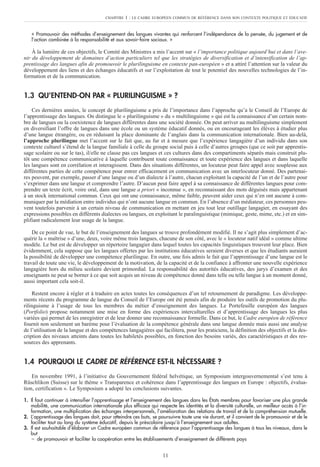 « Promouvoir des méthodes d’enseignement des langues vivantes qui renforcent l’indépendance de la pensée, du jugement et de
l’action combinée à la responsabilité et aux savoir-faire sociaux. »
À la lumière de ces objectifs, le Comité des Ministres a mis l’accent sur « l’importance politique aujourd’hui et dans l’ave-
nir du développement de domaines d’action particuliers tel que les stratégies de diversification et d’intensification de l’ap-
prentissage des langues afin de promouvoir le plurilinguisme en contexte pan-européen » et a attiré l’attention sur la valeur du
développement des liens et des échanges éducatifs et sur l’exploitation de tout le potentiel des nouvelles technologies de l’in-
formation et de la communication.
1.3 QU’ENTEND-ON PAR « PLURILINGUISME » ?
Ces dernières années, le concept de plurilinguisme a pris de l’importance dans l’approche qu’a le Conseil de l’Europe de
l’apprentissage des langues. On distingue le « plurilinguisme » du « multilinguisme » qui est la connaissance d’un certain nom-
bre de langues ou la coexistence de langues différentes dans une société donnée. On peut arriver au multilinguisme simplement
en diversifiant l’offre de langues dans une école ou un système éducatif donnés, ou en encourageant les élèves à étudier plus
d’une langue étrangère, ou en réduisant la place dominante de l’anglais dans la communication internationale. Bien au-delà,
l’approche plurilingue met l’accent sur le fait que, au fur et à mesure que l’expérience langagière d’un individu dans son
contexte culturel s’étend de la langue familiale à celle du groupe social puis à celle d’autres groupes (que ce soit par apprentis-
sage scolaire ou sur le tas), il/elle ne classe pas ces langues et ces cultures dans des compartiments séparés mais construit plu-
tôt une compétence communicative à laquelle contribuent toute connaissance et toute expérience des langues et dans laquelle
les langues sont en corrélation et interagissent. Dans des situations différentes, un locuteur peut faire appel avec souplesse aux
différentes parties de cette compétence pour entrer efficacement en communication avec un interlocuteur donné. Des partenai-
res peuvent, par exemple, passer d’une langue ou d’un dialecte à l’autre, chacun exploitant la capacité de l’un et de l’autre pour
s’exprimer dans une langue et comprendre l’autre. D’aucun peut faire appel à sa connaissance de différentes langues pour com-
prendre un texte écrit, voire oral, dans une langue a priori « inconnue », en reconnaissant des mots déguisés mais appartenant
à un stock international commun. Ceux qui ont une connaissance, même faible, peuvent aider ceux qui n’en ont aucune à com-
muniquer par la médiation entre individus qui n’ont aucune langue en commun. En l’absence d’un médiateur, ces personnes peu-
vent toutefois parvenir à un certain niveau de communication en mettant en jeu tout leur outillage langagier, en essayant des
expressions possibles en différents dialectes ou langues, en exploitant le paralinguistique (mimique, geste, mime, etc.) et en sim-
plifiant radicalement leur usage de la langue.
De ce point de vue, le but de l’enseignement des langues se trouve profondément modifié. Il ne s’agit plus simplement d’ac-
quérir la « maîtrise » d’une, deux, voire même trois langues, chacune de son côté, avec le « locuteur natif idéal » comme ultime
modèle. Le but est de développer un répertoire langagier dans lequel toutes les capacités linguistiques trouvent leur place. Bien
évidemment, cela suppose que les langues offertes par les institutions éducatives seraient diverses et que les étudiants auraient
la possibilité de développer une compétence plurilingue. En outre, une fois admis le fait que l’apprentissage d’une langue est le
travail de toute une vie, le développement de la motivation, de la capacité et de la confiance à affronter une nouvelle expérience
langagière hors du milieu scolaire devient primordial. La responsabilité des autorités éducatives, des jurys d’examen et des
enseignants ne peut se borner à ce que soit acquis un niveau de compétence donné dans telle ou telle langue à un moment donné,
aussi important cela soit-il.
Restent encore à régler et à traduire en actes toutes les conséquences d’un tel retournement de paradigme. Les développe-
ments récents du programme de langue du Conseil de l’Europe ont été pensés afin de produire les outils de promotion du plu-
rilinguisme à l’usage de tous les membres du métier d’enseignement des langues. Le Portefeuille européen des langues
(Portfolio) propose notamment une mise en forme des expériences interculturelles et d’apprentissage des langues les plus
variées qui permet de les enregistrer et de leur donner une reconnaissance formelle. Dans ce but, le Cadre européen de référence
fournit non seulement un barème pour l’évaluation de la compétence générale dans une langue donnée mais aussi une analyse
de l’utilisation de la langue et des compétences langagières qui facilitera, pour les praticiens, la définition des objectifs et la des-
cription des niveaux atteints dans toutes les habiletés possibles, en fonction des besoins variés, des caractéristiques et des res-
sources des apprenants.
1.4 POURQUOI LE CADRE DE RÉFÉRENCE EST-IL NÉCESSAIRE ?
En novembre 1991, à l’initiative du Gouvernement fédéral helvétique, un Symposium intergouvernemental s’est tenu à
Rüschlikon (Suisse) sur le thème « Transparence et cohérence dans l’apprentissage des langues en Europe : objectifs, évalua-
tion, certification ». Le Symposium a adopté les conclusions suivantes.
1. Il faut continuer à intensifier l’apprentissage et l’enseignement des langues dans les États membres pour favoriser une plus grande
mobilité, une communication internationale plus efficace qui respecte les identités et la diversité culturelle, un meilleur accès à l’in-
formation, une multiplication des échanges interpersonnels, l’amélioration des relations de travail et de la compréhension mutuelle.
2. L’apprentissage des langues doit, pour atteindre ces buts, se poursuivre toute une vie durant, et il convient de le promouvoir et de le
faciliter tout au long du système éducatif, depuis le préscolaire jusqu’à l’enseignement aux adultes.
3. Il est souhaitable d’élaborer un Cadre européen commun de référence pour l’apprentissage des langues à tous les niveaux, dans le
but
– de promouvoir et faciliter la coopération entre les établissements d’enseignement de différents pays
CHAPITRE 1 : LE CADRE EUROPÉEN COMMUN DE RÉFÉRENCE DANS SON CONTEXTE POLITIQUE ET ÉDUCATIF
11
 